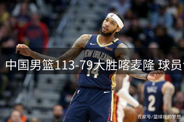 中国男篮113-79大胜喀麦隆 球员评价：8人优秀，4人及格