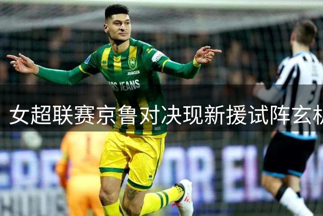 女超联赛京鲁对决现新援试阵玄机 留洋双姝首秀暴露战术磨合难题