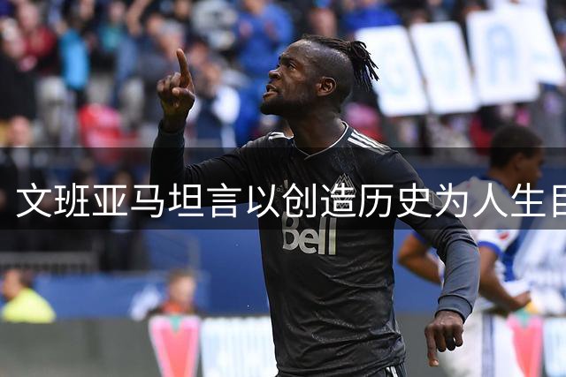 文班亚马坦言以创造历史为人生目标 多项里程碑待突破