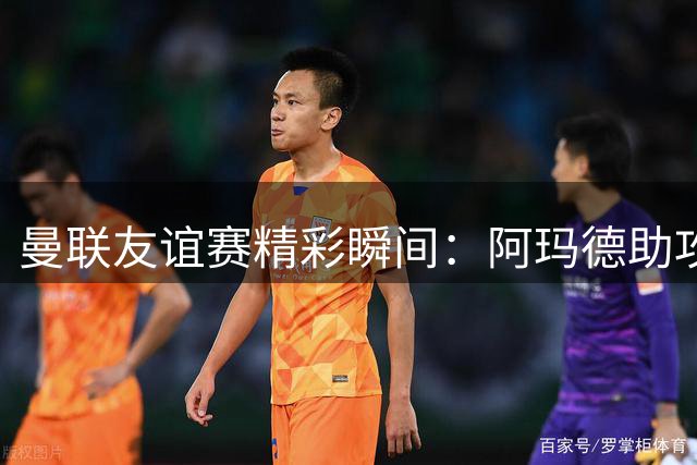 曼联友谊赛精彩瞬间：阿玛德助攻姆伯莫破门追平巴黎