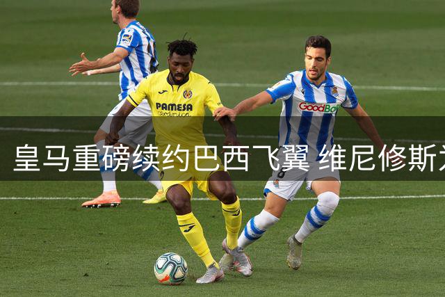 皇马重磅续约巴西飞翼 维尼修斯为何放弃亿元报价留守伯纳乌？