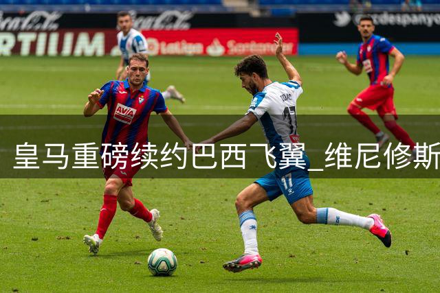 皇马重磅续约巴西飞翼 维尼修斯为何放弃亿元报价留守伯纳乌？