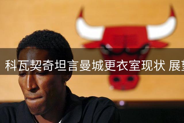 科瓦契奇坦言曼城更衣室现状 展望与瓜帅特殊羁绊