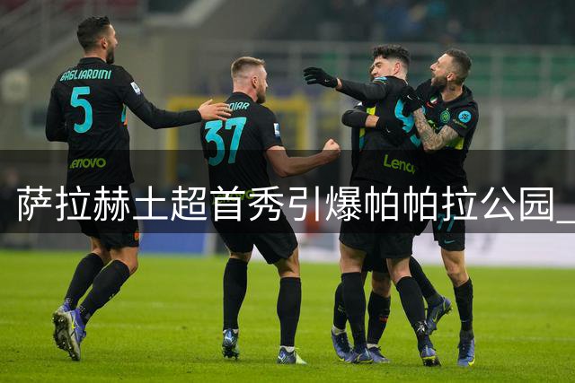 萨拉赫土超首秀引爆帕帕拉公园 4万球迷焰火迎接埃及天王