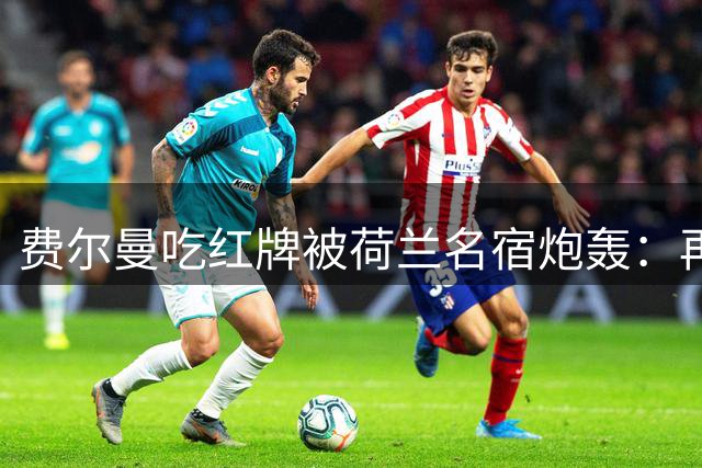 费尔曼吃红牌被荷兰名宿炮轰：再这样踢转会就彻底别想了