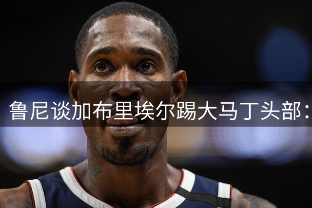 鲁尼谈加布里埃尔踢大马丁头部：他没被罚下简直是太走运了