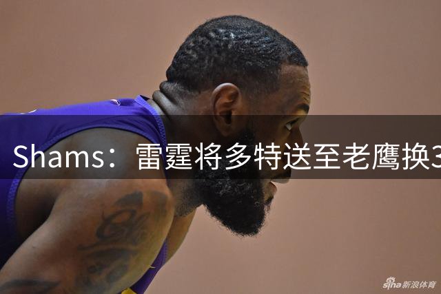 Shams：雷霆将多特送至老鹰换3次轮签 里萨谢赴独行侠